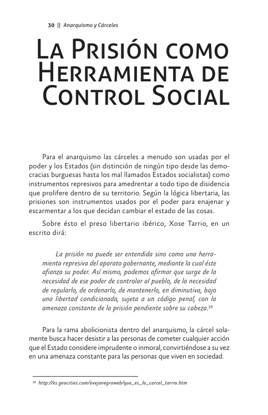 30 1| Anarquismo y Carceles  LA PRISION cOMO HERRAMIENTA DE CONTROL SoOCIAL  Para el anarquismo las cérceles a menudo son usadas por el poder y los Estados (sin distincién de ningin tipo desde las demo- cracias burguesas hasta los mal llamados Estados socialistas) como instrumentos represivos para amedrentar a todo tipo de disidencia que prolifere dentro de su territorio. Segin la légica libertaria, las prisiones son instrumentos usados por el poder para enajenar y escarmentar a los que decidan cambiar el estado de las cosas  Sobre ésto el preso libertario ibérico, Xose Tarrio, en un escrito dir:  La prisién no puede ser entendida sino como una herra- mienta represiva del aparato gobernante, mediante la cual éste afianza su poder. Asf mismo, podemos ofirmar que surge de la necesidad de ese poder de controlar al pueblo, de la necesidad de regularlo, de ordenarlo, de mantenerlo, en diminutiva, bajo una libertad condicionads, sujeta a un cédigo penal, con la amenaza constante de la prisién pendiente sobre su cabeza.®  Para la rama abolicionista dentro del anarquismo, la crcel sola- mente busca hacer desistir a las personas de cometer cualquier accién que el Estado considere imprudente o inmoral, convirtiéndose a suvez en una amenaza constante para las personas que viven en sociedad  5 ey lfesgeocitiscom/ovsjanegraneb/ue_ez._lo_carcel_tarcio hm 